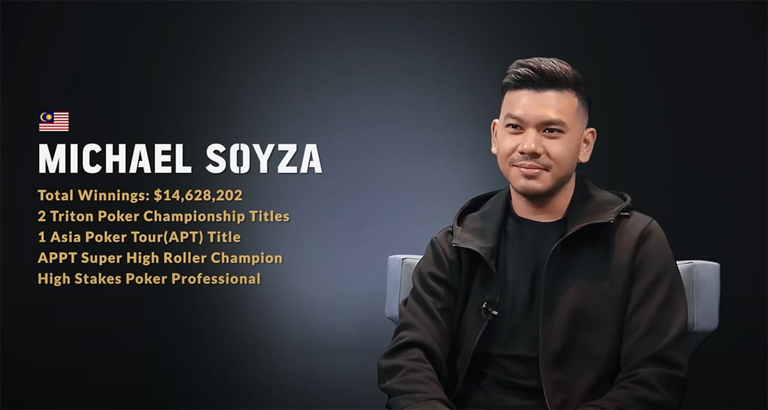 Michael Soyza from Malaysia. Total Winnings: $14,628,202. 2 Triton Poker Championship Titles. 1 Asia Poker Tour (APT) Title. APPT Super High Roller Champion. High Stakes Poker Professional